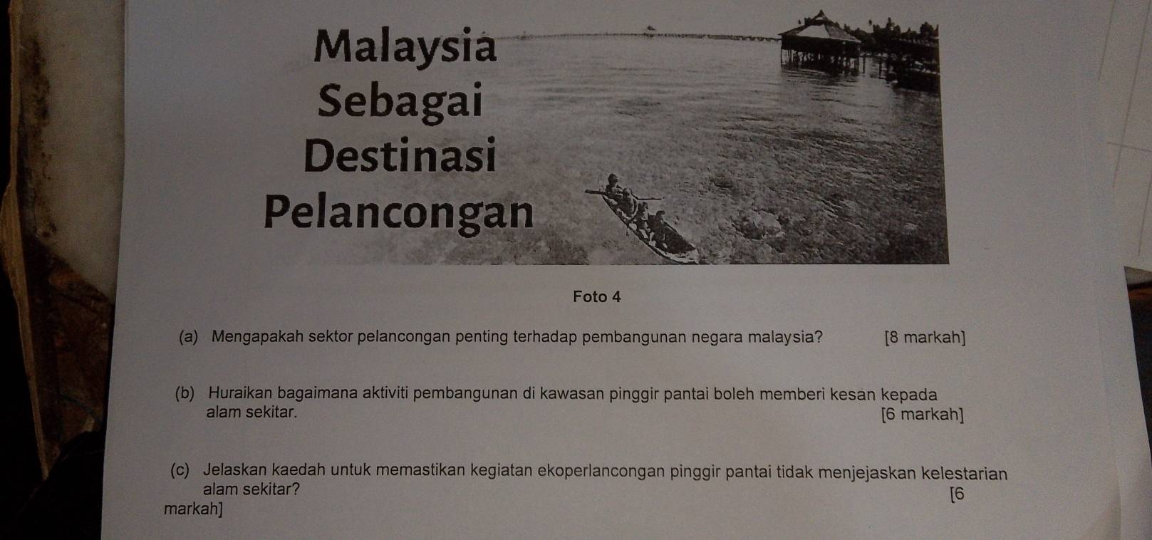 Foto 4 
(a) Mengapakah sektor pelancongan penting terhadap pembangunan negara malaysia? [8 markah] 
(b) Huraikan bagaimana aktiviti pembangunan di kawasan pinggir pantai boleh memberi kesan kepada 
alam sekitar. [6 markah] 
(c) Jelaskan kaedah untuk memastikan kegiatan ekoperlancongan pinggir pantai tidak menjejaskan kelestarian 
alam sekitar? 
[6 
markah]