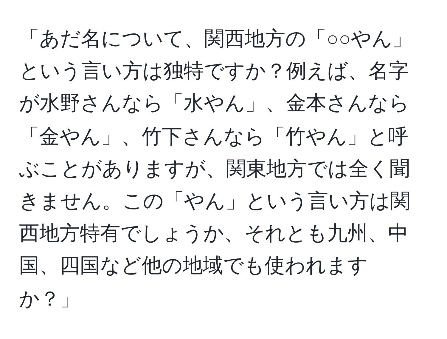 「あだ名について、関西地方の「○○やん」という言い方は独特ですか？例えば、名字が水野さんなら「水やん」、金本さんなら「金やん」、竹下さんなら「竹やん」と呼ぶことがありますが、関東地方では全く聞きません。この「やん」という言い方は関西地方特有でしょうか、それとも九州、中国、四国など他の地域でも使われますか？」