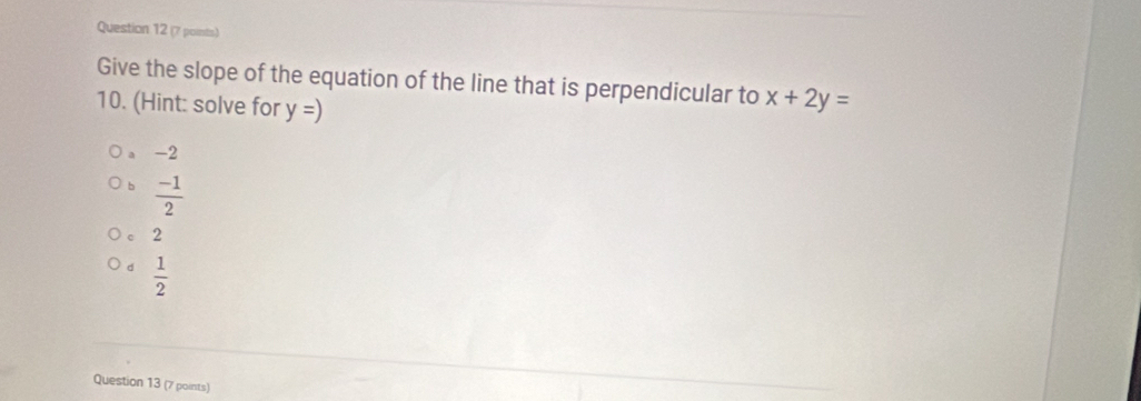 Give the slope of the equation of the line that is perpendicular to x+2y=
10. (Hint: solve for y=)
a -2
b  (-1)/2 
C 2
d  1/2 
Question 13 (7 points)