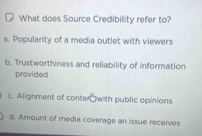 What does Source Credibility refer to?
a. Popularity of a media outlet with viewers
b. Trustworthiness and reliability of information
provided
c. Alignment of conter with public opinions
d. Amount of media coverage an issue receives