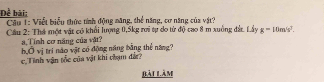 Đề bài: 
Câu 1: Viết biểu thức tính động năng, thế năng, cơ năng của vật? 
Câu 2: Thả một vật có khối lượng 0, 5kg rơi tự do từ độ cao 8 m xuống đất. Lấy g=10m/s^2. 
a,Tính cơ năng của vật? 
b,Ở vị trí nào vật có động năng bằng thế năng? 
c,Tính vận tốc của vật khi chạm đất? 
bài làm