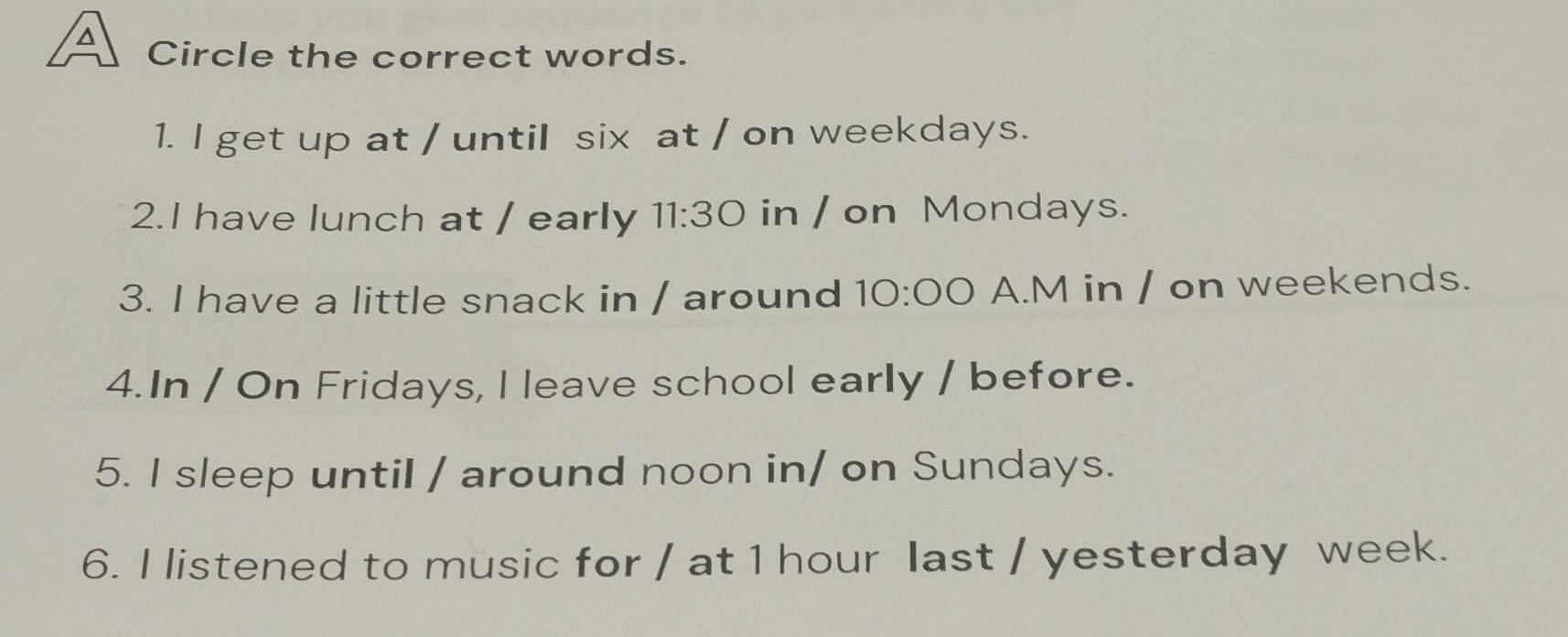 Circle the correct words. 
1. l get up at / until six at / on weekdays. 
2.I have lunch at / early 11:30 in / on Mondays. 
3. I have a little snack in / around 10:00 A.M in / on weekends. 
4.In / On Fridays, I leave school early / before. 
5. I sleep until / around noon in/ on Sundays. 
6. I listened to music for / at 1 hour last / yesterday week.