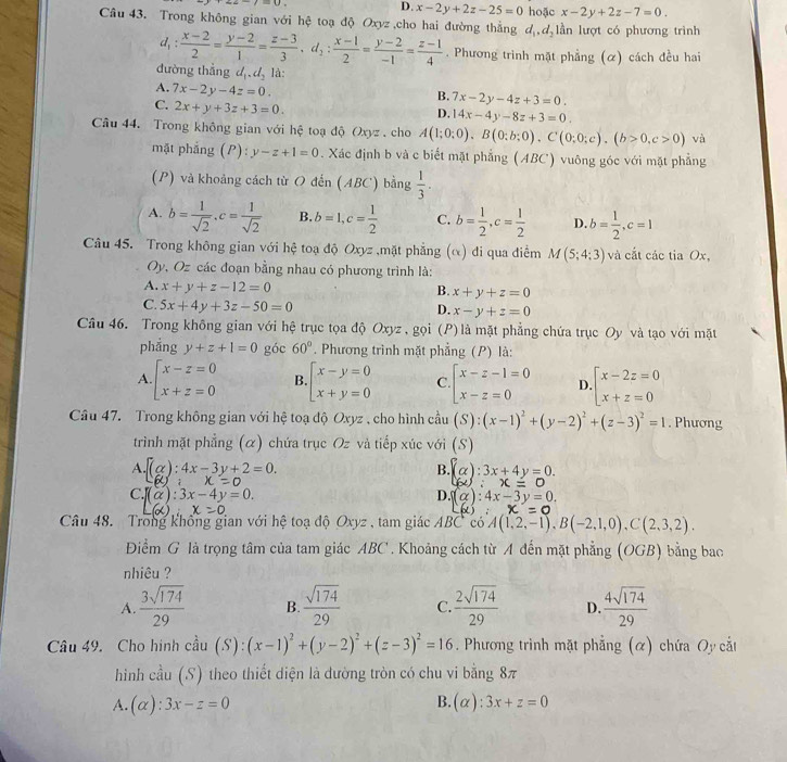 D. x-2y+2z-25=0 hoặc x-2y+2z-7=0.
Câu 43. Trong không gian với hệ toạ độ Oxyz ,cho hai đường thắng ở l_1,d_2 lần lượt có phương trình
d_1: (x-2)/2 = (y-2)/1 = (z-3)/3 ,d_2: (x-1)/2 = (y-2)/-1 = (z-1)/4 . Phương trình mặt phẳng (α) cách đều hai
dường thẳng d_1,d_2 là:
A. 7x-2y-4z=0.
B. 7x-2y-4z+3=0.
C. 2x+y+3z+3=0.
D. 14x-4y-8z+3=0.
Câu 44. Trong không gian với hệ toạ độ Oxyz  cho A(1;0;0),B(0;b;0),C(0;0;c).(b>0,c>0) và
mặt phắng (P) y-z+1=0. Xác định b và c biết mặt phẳng (ABC) vuông góc với mặt phẳng
(P) và khoảng cách từ O đến (ABC) bằng  1/3 .
A. b= 1/sqrt(2) ,c= 1/sqrt(2)  B. b=1,c= 1/2  C. b= 1/2 ,c= 1/2  D. b= 1/2 ,c=1
Câu 45. Trong không gian với hệ toạ độ Oxyz ,mặt phẳng (α) đi qua điểm M(5;4;3) và cắt các tia Ox,
Oy, Oz các đoạn bằng nhau có phương trình là:
A. x+y+z-12=0 B. x+y+z=0
C. 5x+4y+3z-50=0 D. x-y+z=0
Câu 46. Trong không gian với hệ trục tọa độ Oxyz , gọi (P) là mặt phẳng chứa trục Oy và tạo với mặt
phắng y+z+1=0 góc 60°. Phương trình mặt phẳng (P) là:
A beginarrayl x-z=0 x+z=0endarray. B. beginarrayl x-y=0 x+y=0endarray. C beginarrayl x-z-1=0 x-z=0endarray. D beginarrayl x-2z=0 x+z=0endarray.
Câu 47.  Trong không gian với hệ toạ độ Oxyz , cho hình cầu (S):(x-1)^2+(y-2)^2+(z-3)^2=1. Phương
trình mặt phẳng (α) chứa trục Oz và tiếp xúc với (S)
A. f(alpha ):4x-3y+2=0. (alpha ):3x+4y=0.
B.
(x);x=0
60:x=0
C. f(alpha ):3x-4y=0. D. (alpha ):4x-3y=0.
L(x):x=0
x=0
Câu 48. Trong không gian với hệ toạ độ Oxyz , tam giác ABC có A(1,2,-1),B(-2,1,0),C(2,3,2).
Điểm G là trọng tâm của tam giác ABC . Khoảng cách từ A đến mặt phẳng (OGB) bằng bao
nhiêu ?
A.  3sqrt(174)/29  B.  sqrt(174)/29  C.  2sqrt(174)/29  D.  4sqrt(174)/29 
Câu 49. Cho hình cầu (S):(x-1)^2+(y-2)^2+(z-3)^2=16 Phương trình mặt phẳng (α) chứa Oy cắt
hình cầu (S) theo thiết diện là đường tròn có chu vi bằng 8π
B.
A. (alpha ):3x-z=0 (alpha ):3x+z=0