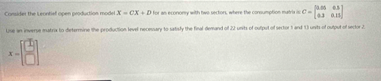 Consider the Leontief open production model X=CX+D for an economy with two sectors, where the consumption matrix is: C=beginbmatrix 0.05&0.5 0.3&0.15endbmatrix
Use an inverse matrix to determine the production level necessary to satisfy the final demand of 22 units of output of sector 1 and 13 units of output of sector 2.
x=beginbmatrix □  □ endbmatrix