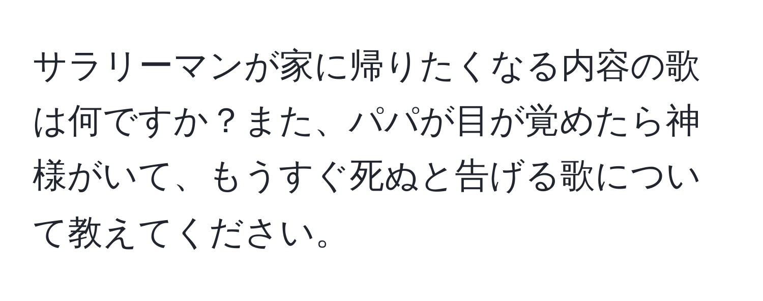 サラリーマンが家に帰りたくなる内容の歌は何ですか？また、パパが目が覚めたら神様がいて、もうすぐ死ぬと告げる歌について教えてください。