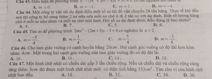 Cầu 43. Điều kiện đề phương trình x-(m+3m-4)x+m-0 có nấi ngiệm đoi nhâu là
A. m<0</tex>. B. m=-1. C. m=1. D. m=-4. 
Câu 44. Một công ty vận tải dự định điều một số xe tải để vận chuyển 24 tấn hàng. Thực tế khi đến
nơi thì công ty bổ sung thêm 2 xe nữa nên mỗi xe chở ít đi 2 tấn so với dự định. Biết số lượng hàng
chở ở mỗi xe như nhau và mỗi xe chở một lượt. Hỏi số xe dự định được điều động là bao nhiêu?
A. 4. B. 7. C. 5. D. 6.
Câu 45. Tìm m để phương trình 2mx^2-(2m+1)x-3=0 có nghiệm là x=2.
A. m= (-5)/4 . B. m= 1/4 . C. m= 5/4 . D. m= (-1)/4 . 
Câu 46. Cho tam giác vuông có cạnh huyền bằng 20cm. Hai cạnh góc vuông có độ dài hơn kém
nhau 4cm. Một trong hai cạnh góc vuông của tam giác vuông đó có độ dài là:
A. 16. B. 15. C. 14. D. 13.
Câu 47. Một hình chữ nhật có chiều dài gấp 3 lần chiều rộng. Nếu cả chiều dài và chiều rộng cùng
tăng thêm 5cm thì được một hình chữ nhật mới có diện tich bằng 153cm^2. Tìm chu vi của hình chữ
nhật ban đầu. A. 16. B. 32. C. 34. D. 36.