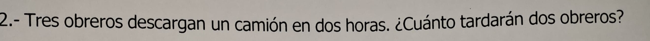 2.- Tres obreros descargan un camión en dos horas. ¿Cuánto tardarán dos obreros?