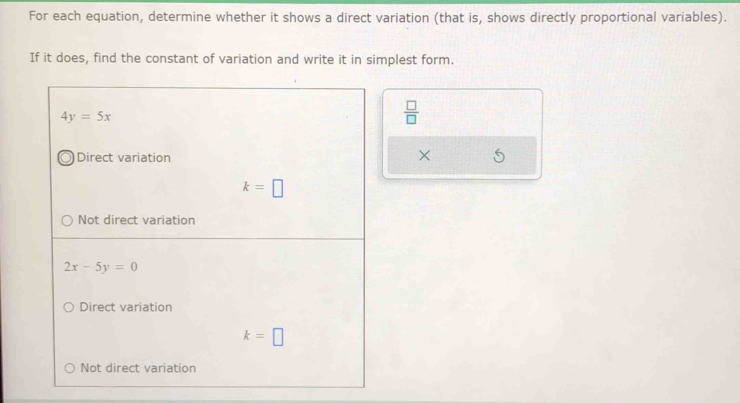 For each equation, determine whether it shows a direct variation (that is, shows directly proportional variables).
If it does, find the constant of variation and write it in simplest form.
4y=5x
 □ /□  
Direct variation
×
k=□
Not direct variation
2x-5y=0
Direct variation
k=□
Not direct variation