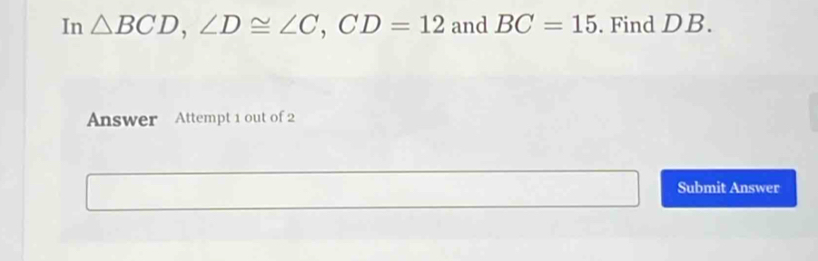 In △ BCD, ∠ D≌ ∠ C, CD=12 and BC=15. Find DB. 
Answer Attempt 1 out of 2 
Submit Answer