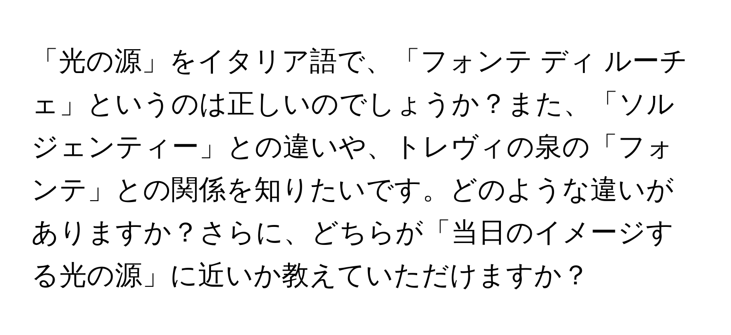 「光の源」をイタリア語で、「フォンテ ディ ルーチェ」というのは正しいのでしょうか？また、「ソルジェンティー」との違いや、トレヴィの泉の「フォンテ」との関係を知りたいです。どのような違いがありますか？さらに、どちらが「当日のイメージする光の源」に近いか教えていただけますか？