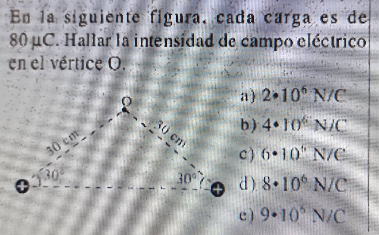 En la siguiente fígura, cada carga es de
80 μC. Hallar la intensidad de campo eléctrico
en el vértice O.
2· 10^6N/C
4· 10^6N/C
6· 10^6N/C
8· 10^6N/C
e ) 9· 10^6N/C