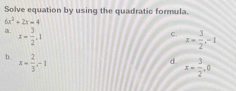 Solve equation by using the quadratic formula.
6x^2+2x=4
a. x= 3/2 , 1
C. x= 3/2 , -1
b. x= 2/3 , -1
d. x= 3/2 , 0