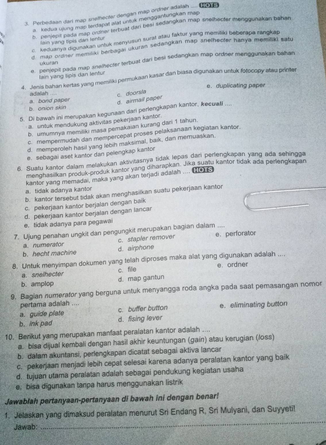 Perbedaan dari map snelhecter dengan map ordner adalah ... HOTS
a. kedua ujung map terdapat alat untuk menggantungkan map
b. penjepit pada map ordner terbuat dari besi sedangkan map snelhecter menggunakan bahan
c. keduanya digunakan untuk menyusun surat atau faktur yang memiliki beberapa rangkap
lain yang tipis dan lentur
d. map ordner memiliki berbagai ukuran sedangkan map snelhecter hanya memiliki satu
e. penjepit pada map sne/hecter terbuat dari besi sedangkan map ordner menggunakan bahan
ukuran
lain yang tipis dan lentur
4. Jenis bahan kertas yang memiliki permukaan kasar dan biasa digunakan untuk fotocopy atau printer
e. duplicating paper
adalah ..
c. doorsla
a. bond paper
d. airmail paper
b. onion skin
5. Di bawah ini merupakan kegunaan dari perlengkapan kantor, kecuali ...
a. untuk mendukung aktivitas pekerjaan kantor.
b. umumnya memiliki masa pemakaian kurang dari 1 tahun.
c. mempermudah dan mempercepat proses pelaksanaan kegiatan kantor.
d. memperoleh hasil yang lebih maksimal, baik, dan memuaskan.
e. sebagai aset kantor dan pelengkap kantor
6. Suatu kantor dalam melakukan aktivitasnya tidak lepas dari perlengkapan yang ada sehingga
menghasilkan produk-produk kantor yang diharapkan. Jika suatu kantor tidak ada perlengkapan
kantor yang memadai, maka yang akan terjadi adalah .... HOTS
a. tidak adanya kantor
b. kantor tersebut tidak akan menghasilkan suatu pekerjaan kantor
c. pekerjaan kantor berjalan dengan baik
d. pekerjaan kantor berjalan dengan lancar
e. tidak adanya para pegawai
7. Ujung penahan ungkit dan pengungkit merupakan bagian dalam ....
a. numerator c. stapler remover e. perforator
b. hecht machine d. airphone
8. Untuk menyimpan dokumen yang telah diproses maka alat yang digunakan adalah ....
a. snelhecter c.file e. ordner
b. amplop d. map gantun
9. Bagian numerator yang berguna untuk menyangga roda angka pada saat pemasangan nomor
pertama adalah ....
a. guide plate c. buffer button e. eliminating button
b. ink pad d. fising lever
10. Berikut yang merupakan manfaat peralatan kantor adalah ....
a. bisa dijual kembali dengan hasil akhir keuntungan (gain) atau kerugian (loss)
b. dalam akuntansi, perlengkapan dicatat sebagai aktiva lancar
c. pekerjaan menjadi lebih cepat selesai karena adanya peralatan kantor yang baik
d. tujuan utama peralatan adalah sebagai pendukung kegiatan usaha
e. bisa digunakan tanpa harus menggunakan listrik
Jawablah pertanyaan-pertanyaan di bawah ini dengan benar!
1. Jelaskan yang dimaksud peralatan menurut Sri Endang R, Sri Mulyani, dan Suyyeti!
Jawab:
_