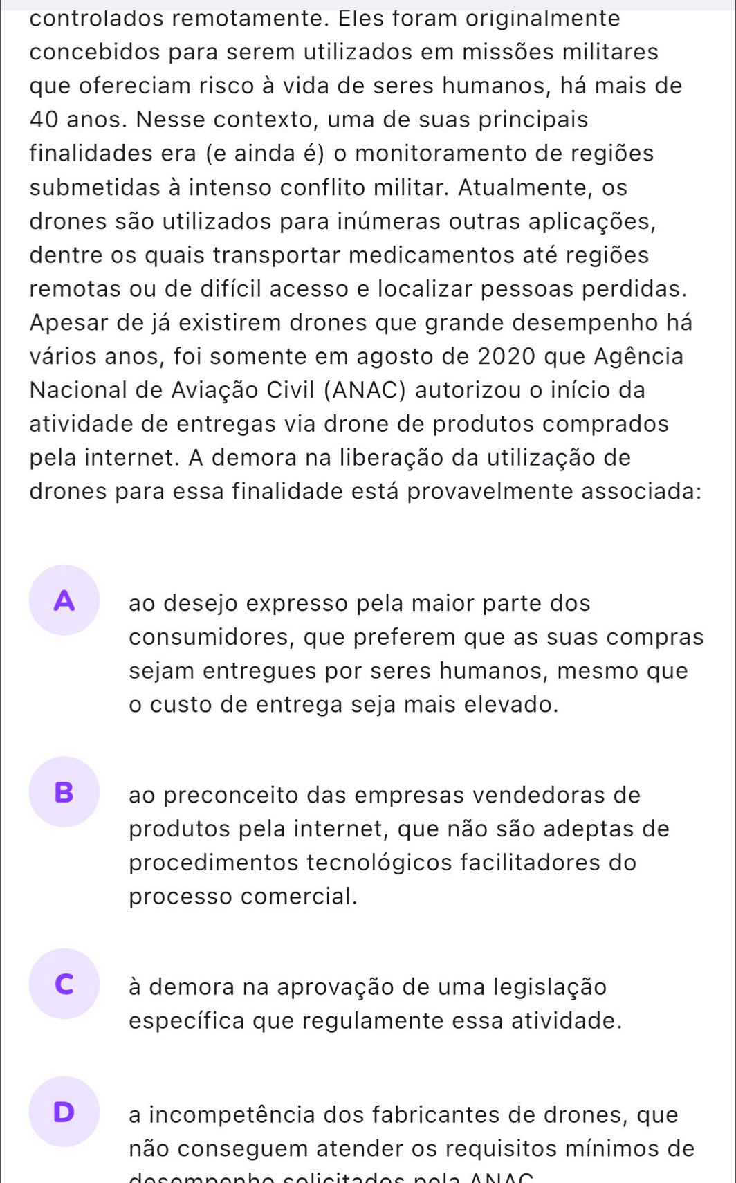 controlados remotamente. Eles foram originalmente
concebidos para serem utilizados em missões militares
que ofereciam risco à vida de seres humanos, há mais de
40 anos. Nesse contexto, uma de suas principais
finalidades era (e ainda é) o monitoramento de regiões
submetidas à intenso conflito militar. Atualmente, os
drones são utilizados para inúmeras outras aplicações,
dentre os quais transportar medicamentos até regiões
remotas ou de difícil acesso e localizar pessoas perdidas.
Apesar de já existirem drones que grande desempenho há
vários anos, foi somente em agosto de 2020 que Agência
Nacional de Aviação Civil (ANAC) autorizou o início da
atividade de entregas via drone de produtos comprados
pela internet. A demora na liberação da utilização de
drones para essa finalidade está provavelmente associada:
A ao desejo expresso pela maior parte dos
consumidores, que preferem que as suas compras
sejam entregues por seres humanos, mesmo que
o custo de entrega seja mais elevado.
B ao preconceito das empresas vendedoras de
produtos pela internet, que não são adeptas de
procedimentos tecnológicos facilitadores do
processo comercial.
C à demora na aprovação de uma legislação
específica que regulamente essa atividade.
D a incompetência dos fabricantes de drones, que
não conseguem atender os requisitos mínimos de