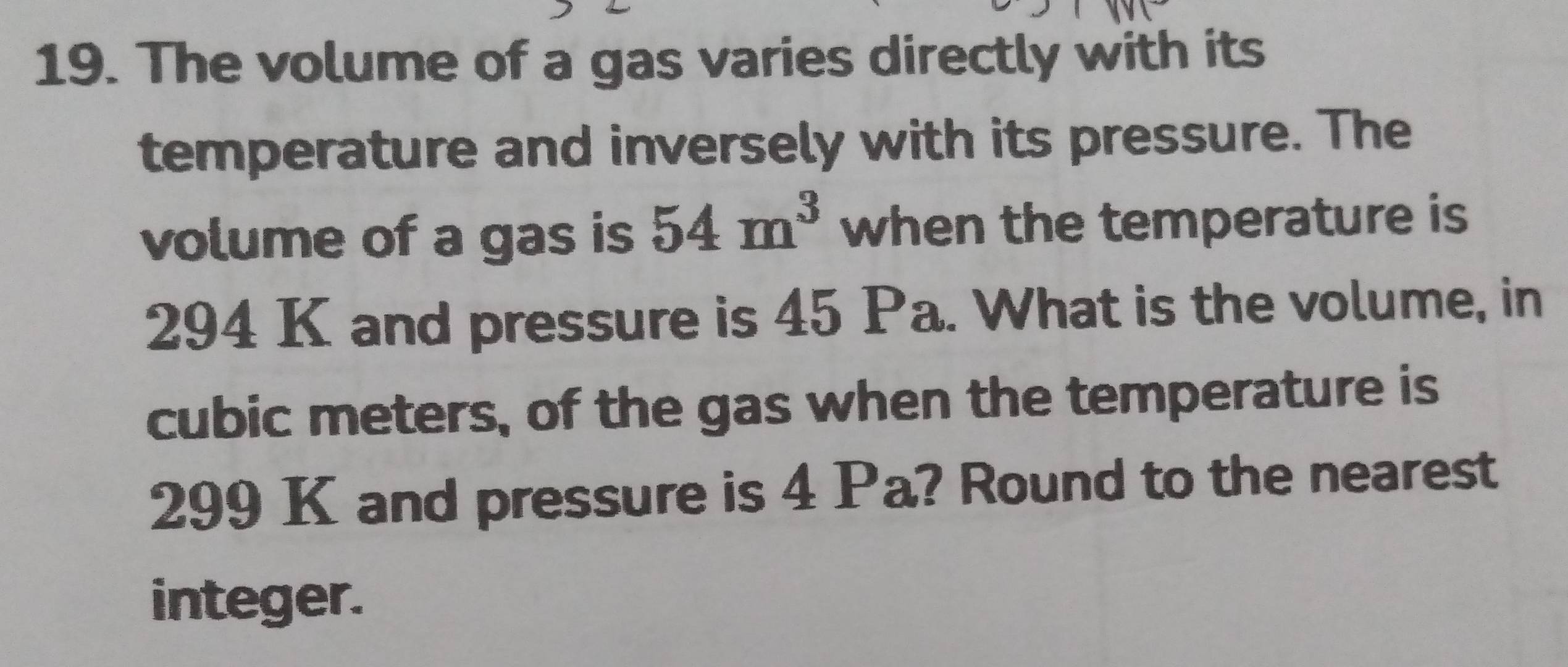 The volume of a gas varies directly with its 
temperature and inversely with its pressure. The 
volume of a gas is 54m^3 when the temperature is
294 K and pressure is 45 Pa. What is the volume, in
cubic meters, of the gas when the temperature is
299 K and pressure is 4 Pa? Round to the nearest 
integer.