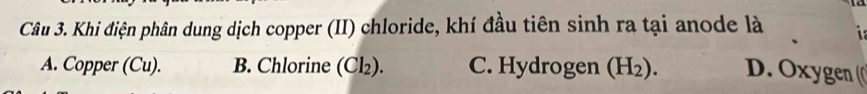 Khi điện phân dung dịch copper (II) chloride, khí đầu tiên sinh ra tại anode là
A. Copper (Cu). B. Chlorine (Cl₂). C. Hydrogen (H_2). D. Oxygen (