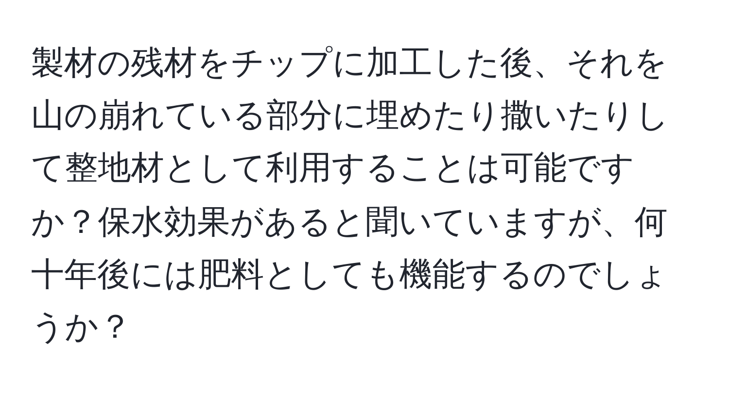 製材の残材をチップに加工した後、それを山の崩れている部分に埋めたり撒いたりして整地材として利用することは可能ですか？保水効果があると聞いていますが、何十年後には肥料としても機能するのでしょうか？