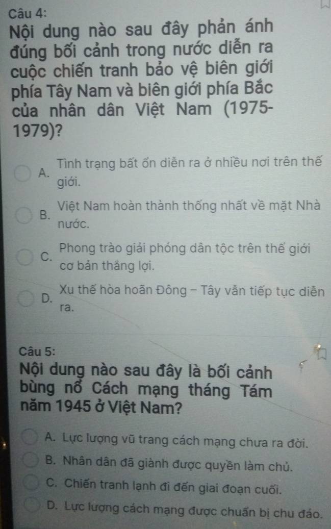 Nội dung nào sau đây phản ánh
đúng bối cảnh trong nước diễn ra
cuộc chiến tranh bảo vệ biên giới
phía Tây Nam và biên giới phía Bắc
của nhân dân Việt Nam (1975-
1979)?
Tình trạng bất ổn diễn ra ở nhiều nơi trên thế
A.
giới.
Việt Nam hoàn thành thống nhất về mặt Nhà
B.
nước.
C. Phong trào giải phóng dân tộc trên thế giới
cơ bản thắng lợi.
D.
Xu thế hòa hoãn Đông - Tây vẫn tiếp tục diễn
ra.
Câu 5:
Nội dung nào sau đây là bối cảnh
bùng nổ Cách mạng tháng Tám
năm 1945 ở Việt Nam?
A. Lực lượng vũ trang cách mạng chưa ra đời.
B. Nhân dân đã giành được quyền làm chủ.
C. Chiến tranh lạnh đi đến giai đoạn cuối.
D. Lực lượng cách mạng được chuấn bị chu đáo.