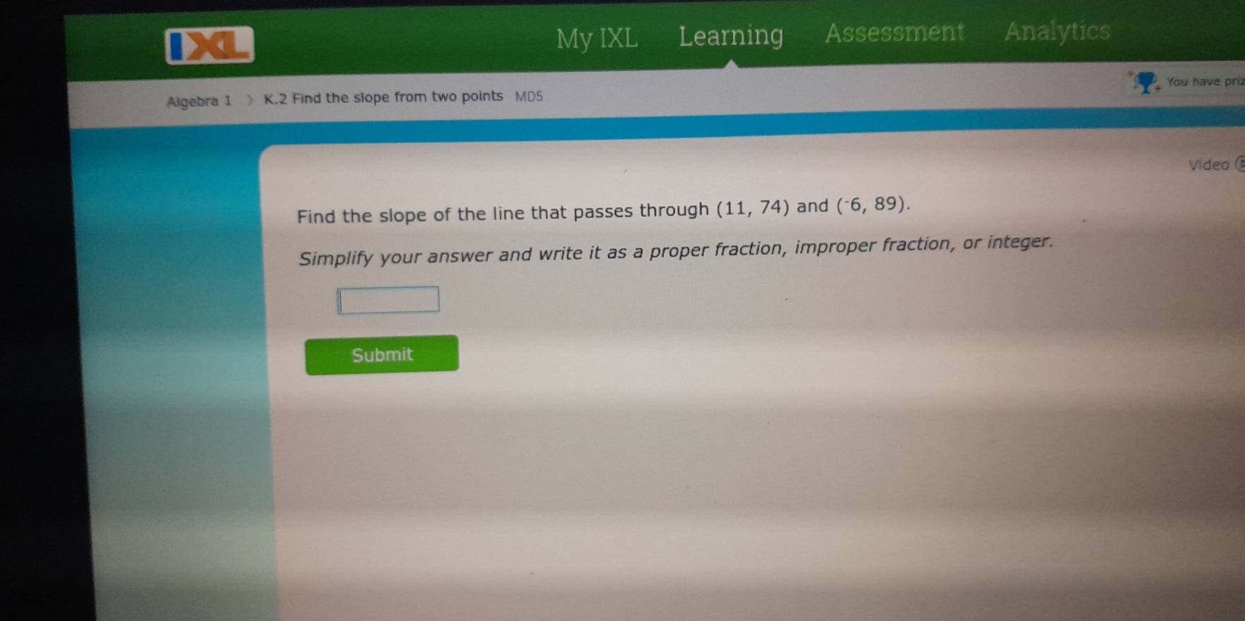 My IXL Learning Assessment Analytics 
You have priz 
Algebra 1 K.2 Find the slope from two points MD5 
Video 
Find the slope of the line that passes through (11,74) and (^-6,89). 
Simplify your answer and write it as a proper fraction, improper fraction, or integer. 
Submit