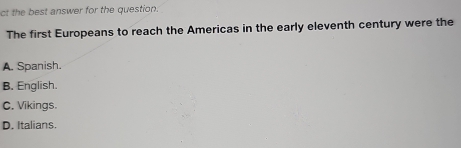 ct the best answer for the question.
The first Europeans to reach the Americas in the early eleventh century were the
A. Spanish.
B. English.
C. Vikings.
D. Italians.