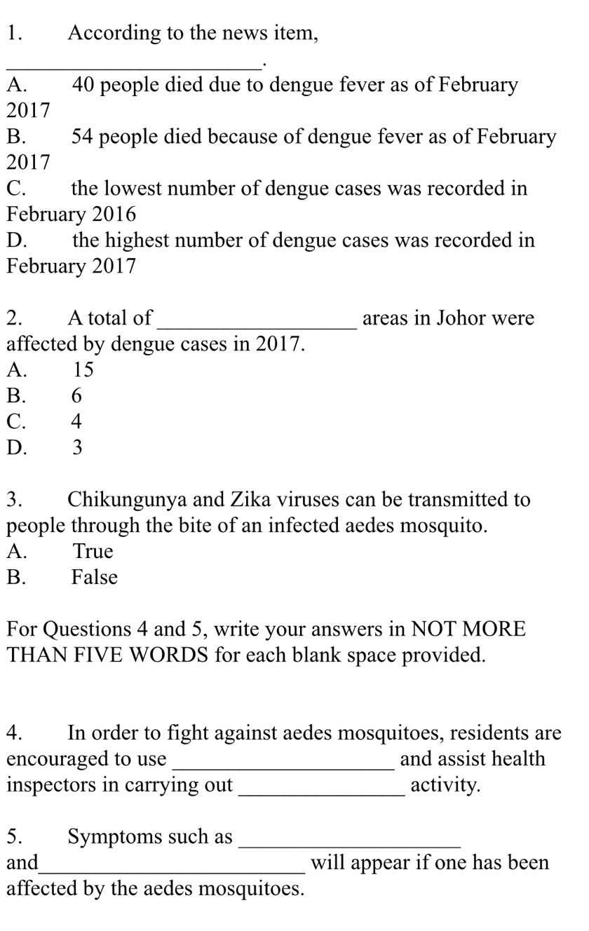 According to the news item,
_·
A. 40 people died due to dengue fever as of February
2017
B. 54 people died because of dengue fever as of February
2017
C. the lowest number of dengue cases was recorded in
February 2016
D. the highest number of dengue cases was recorded in
February 2017
_
2. A total of areas in Johor were
affected by dengue cases in 2017.
A. 15
B. 6
C. 4
D. 3
3. Chikungunya and Zika viruses can be transmitted to
people through the bite of an infected aedes mosquito.
A. True
B. False
For Questions 4 and 5, write your answers in NOT MORE
THAN FIVE WORDS for each blank space provided.
4. In order to fight against aedes mosquitoes, residents are
encouraged to use _and assist health
inspectors in carrying out_ activity.
5. Symptoms such as_
and_ will appear if one has been
affected by the aedes mosquitoes.