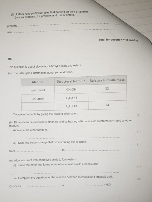 (iii) Esters have particular uses that depend on their properties 
Give an example of a property and use of esters. 
property 
_ 
use 
_ 
(Total for question =15 marks) 
Q5. 
This question is about alcohols, carboxylic acids and esters. 
(a) The table gives information about some alcohols. 
Complete the table by giving the missing information. (2) 
(b) Ethanol can be oxidised to ethanoic acid by heating with potassium dichromate(VI) and another 
reagent 
(i) Name the other reagent. 
(1) 
_ 
(ii) State the colour change that occurs during this reaction. 
(1) 
from _ to_ 
(c) Alcohols react with carboxylic acids to form esters. 
(i) Name the ester that forms when ethanol reacts with ethanoic acid. 
(1) 
_ 
(ii) Complete the equation for the reaction between methanol and ethanoic acid. (2)
CH_3OH+ _ _ + H₂O
→