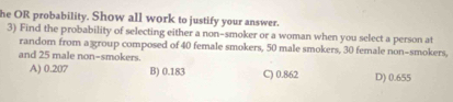 he OR probability. Show all work to justify your answer.
3) Find the probability of selecting either a non-smoker or a woman when you select a person at
random from a group composed of 40 female smokers, 50 male smokers, 30 female non-smokers,
and 25 male non-smokers.
A) 0.207 B) 0.183 C) 0.862 D) 0.655