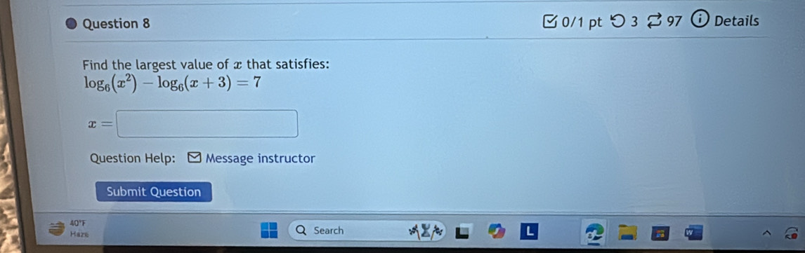 □ 0/1 pt つ 3 97 Details 
Find the largest value of x that satisfies:
log _6(x^2)-log _6(x+3)=7
x=□
Question Help: Message instructor 
Submit Question 
40°F 
Haze Search