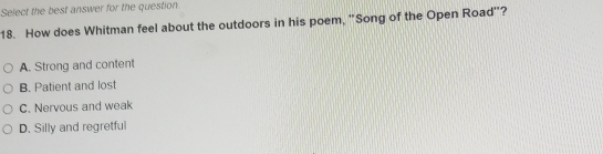 Select the best answer for the question.
18. How does Whitman feel about the outdoors in his poem, "Song of the Open Road'?
A. Strong and content
B. Patient and lost
C. Nervous and weak
D. Silly and regretful