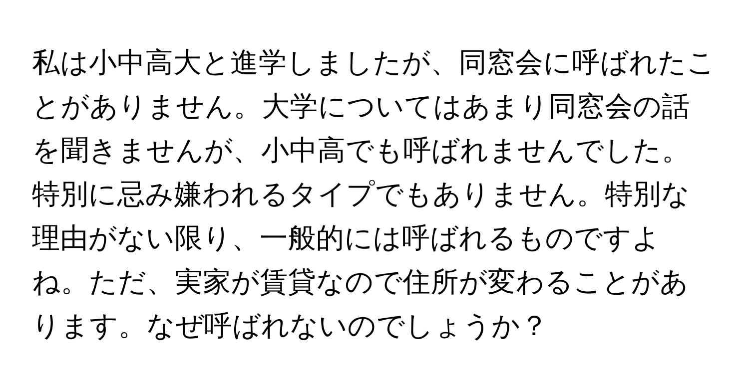 私は小中高大と進学しましたが、同窓会に呼ばれたことがありません。大学についてはあまり同窓会の話を聞きませんが、小中高でも呼ばれませんでした。特別に忌み嫌われるタイプでもありません。特別な理由がない限り、一般的には呼ばれるものですよね。ただ、実家が賃貸なので住所が変わることがあります。なぜ呼ばれないのでしょうか？