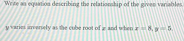 Write an equation describing the relationship of the given variables.
y varies inversely as the cube root of æ and when x=8, y=5.