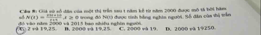 Giả sử số dân của một thị trấn sau t năm kể từ năm 2000 được mô tả bởi hàm
sô N(t)= (25t+10)/t+5 , t≥ 0 trong dó N(t) được tính bằng nghìn người. Số dân của thị trấn
đó vào năm 2000 và 2015 bao nhiêu nghìn người.
1 2 và 19, 25. B. 2000 và 19, 25. C. 2000 và 19. D. 2000 và 19250.