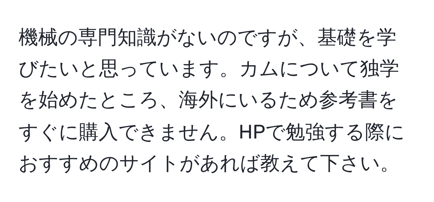 機械の専門知識がないのですが、基礎を学びたいと思っています。カムについて独学を始めたところ、海外にいるため参考書をすぐに購入できません。HPで勉強する際におすすめのサイトがあれば教えて下さい。