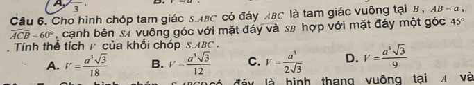 A frac 3· D
Câu 6. Cho hình chóp tam giác S. ABC có đáy ABC là tam giác vuông tại B , AB=a,
widehat ACB=60° , cạnh bên s4 vuông góc với mặt đáy và s8 hợp với mặt đáy một góc 45°. Tính thể tích y của khối chóp S. ABC.
A. V= a^3sqrt(3)/18  B. V= a^3sqrt(3)/12  C. V= a^3/2sqrt(3)  D. V= a^3sqrt(3)/9 
đáy là hình thang vuông tại A và