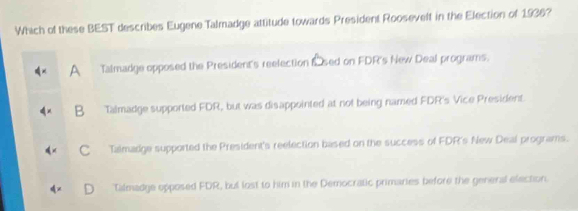 Which of these BEST describes Eugene Talmadge attitude towards President Roosevelt in the Election of 1936?
Talmadge opposed the President's reelection fsed on FDR's New Deal programs.
B Talmadge supported FDR, but was disappointed at not being named FDR's Vice President.
C Talmadge supported the President's reelection based on the success of FDR's New Deal programs.
Talmadge opposed FDR, but lost to him in the Democratic primaries before the general election.