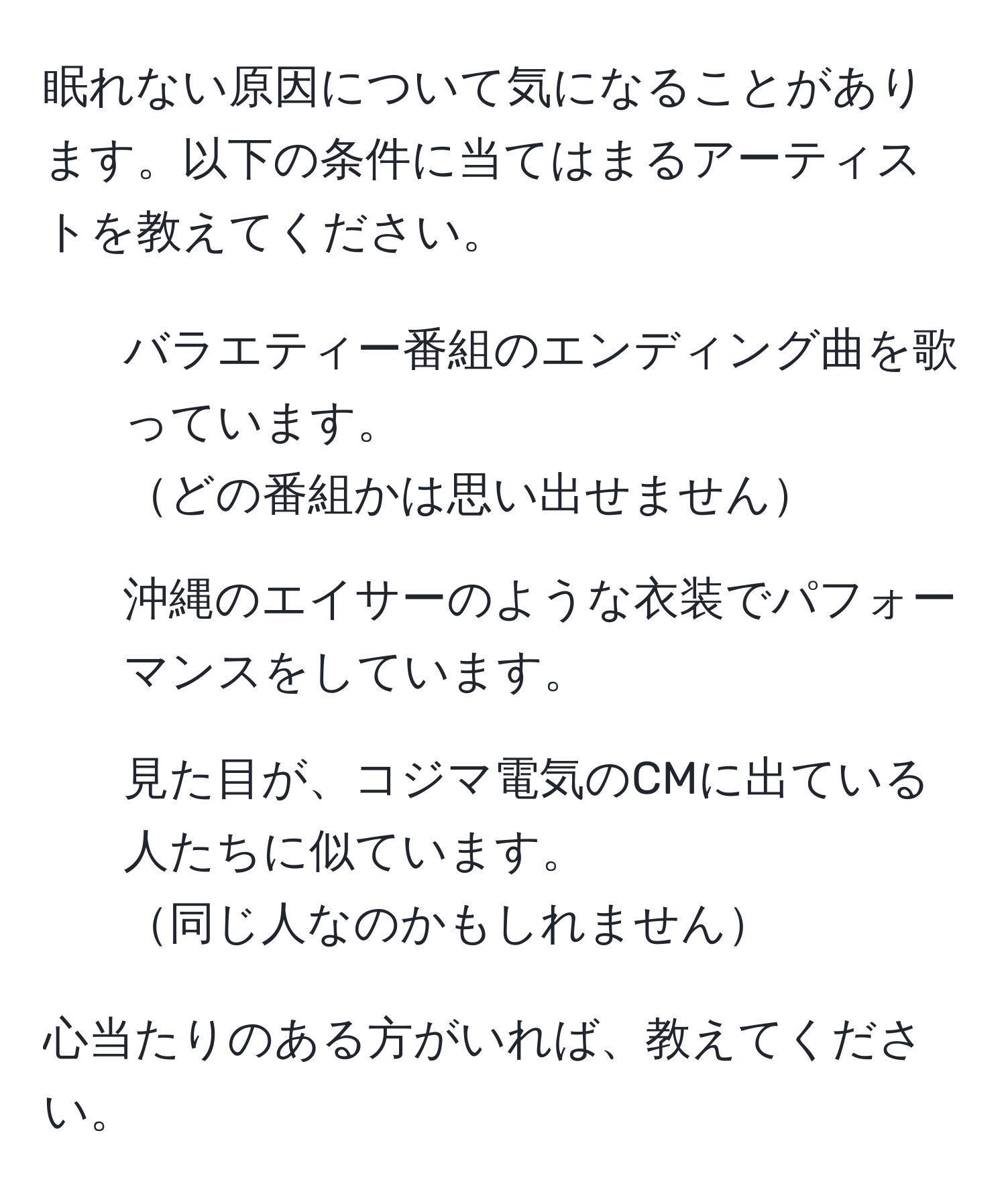 眠れない原因について気になることがあります。以下の条件に当てはまるアーティストを教えてください。  

1. バラエティー番組のエンディング曲を歌っています。  
どの番組かは思い出せません  

2. 沖縄のエイサーのような衣装でパフォーマンスをしています。  

3. 見た目が、コジマ電気のCMに出ている人たちに似ています。  
同じ人なのかもしれません  

心当たりのある方がいれば、教えてください。