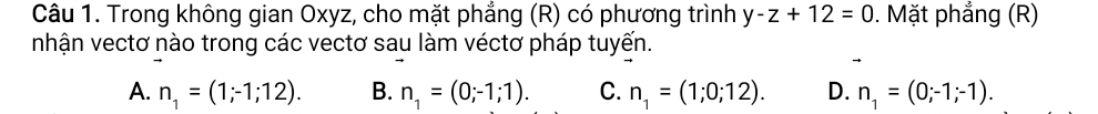 Trong không gian Oxyz, cho mặt phẳng (R) có phương trình y-z+12=0. Mặt phẳng (R)
nhận vectơ nào trong các vectơ sau làm véctơ pháp tuyến.
A. n_1=(1;-1;12). B. n_1=(0;-1;1). C. n_1=(1;0;12). D. n_1=(0;-1;-1).