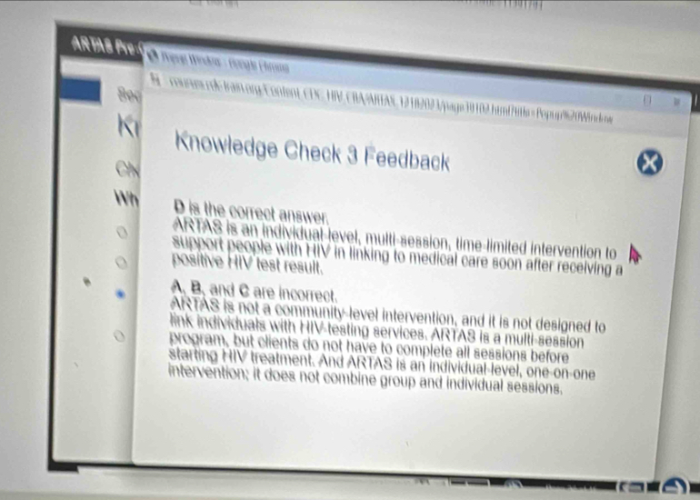 ARTAS Pre Ô Tạna Wndra - Gongis Chrna
Bọc
S - courues cde frain.org-Content, CDC HIV CBA/ARAS 1212021/page19102.htm/itla =Popup920Windcoe
K Knowledge Check 3 Feedback
Ch
X
Wh D is the correct answer.
ARTAS is an individual-level, multi-session, time-limited intervention to
support people with HIV in linking to medical care soon after receiving a
positive HIV test result.
A, B, and C are incorrect.
ARTAS is not a community-level intervention, and it is not designed to
link individuals with HIV-testing services. ARTAS is a multi-session
program, but clients do not have to complete all sessions before
starting HIV treatment. And ARTAS is an individual-level, one-on-one
intervention; it does not combine group and individual sessions.