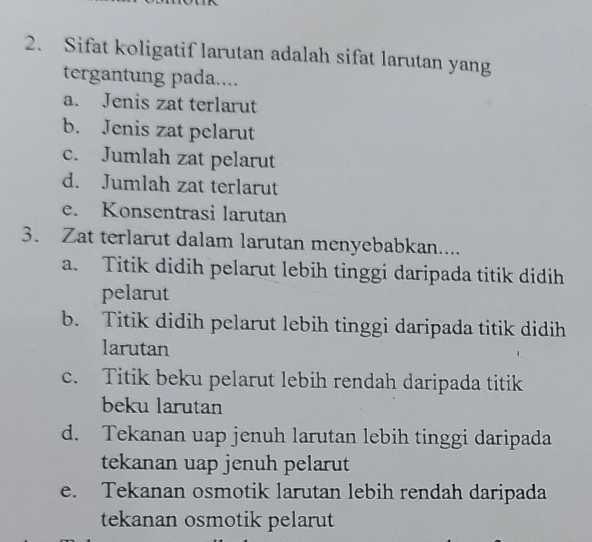 Sifat koligatif larutan adalah sifat larutan yang
tergantung pada....
a. Jenis zat terlarut
b. Jenis zat pelarut
c. Jumlah zat pelarut
d. Jumlah zat terlarut
e. Konsentrasi larutan
3. Zat terlarut dalam larutan menyebabkan....
a. Titik didih pelarut lebih tinggi daripada titik didih
pelarut
b. Titik didih pelarut lebih tinggi daripada titik didih
larutan
c. Titik beku pelarut lebih rendah daripada titik
beku larutan
d. Tekanan uap jenuh larutan lebih tinggi daripada
tekanan uap jenuh pelarut
e. Tekanan osmotik larutan lebih rendah daripada
tekanan osmotik pelarut