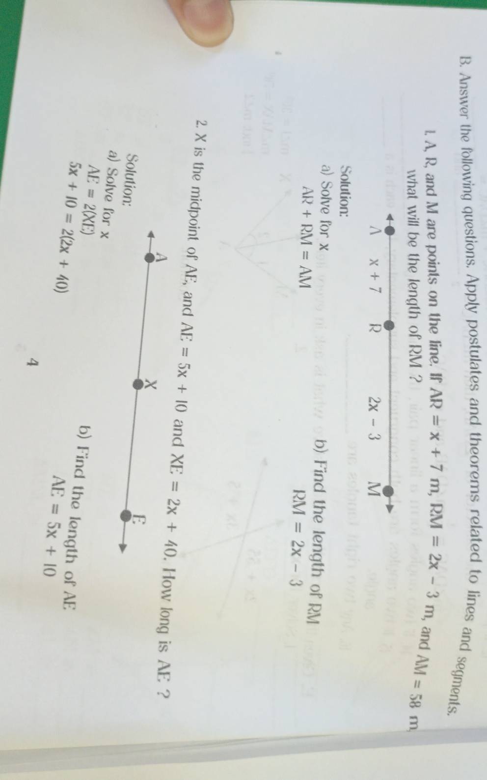 Answer the following questions. Apply postulates and theorems related to lines and segments.
l. A, R, and M are points on the line. If AR=x+7m,RM=2x-3m , and AM=58m,
what will be the length of RM ?
Solution:
a) Solve for x b) Find the length of RM
AR+RM=AM
RM=2x-3
2. X is the midpoint of AE, and AE=5x+10 and XE=2x+40. How long is AE ?
A
X
Solution:
E
AE=2(XE)
a) Solve for x b) Find the length of AE
5x+10=2(2x+40)
AE=5x+10
4