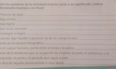 ota las palabras de la actividad anterior junto a su significado. ¡Utiliza 
diccionario impreso o en línea! 
Privarse de algo._ 
Bajo el mar._ 
Bajo tierra._ 
Que no es concreto._ 
Conseguir o lograr._ 
Cuando algo líquido o gaseoso va de un cuerpo a otro._ 
Parte de là cámara fotográfica._ 
n el cuerpo humano, parte entre el tórax y la pelvis._ 
arte de la Medicina que se ocupa de las mujeres durante el embarazo o la 
estación, el parto y el periodo que sigue a este._ 
e dice de alguien perseverante o muy tenaz._