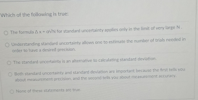 Which of the following is true:
The formula △ x=sigma VN for standard uncertainty applies only in the limit of very large N.
Understanding standard uncertainty allows one to estimate the number of trials needed in
order to have a desired precision.
The standard uncertainty is an alternative to calculating standard deviation.
Both standard uncertainty and standard deviation are important because the first tells you
about measurement precision, and the second tells you about measurement accuracy.
None of these statements are true.