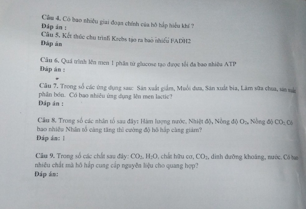 Có bao nhiêu giai đoạn chính của hô hấp hiểu khí ? 
Đáp án : 
Câu 5. Kết thúc chu trìnhi Krebs tạo ra bao nhiều FADH2 
Đáp án 
Câu 6. Quá trình lên men 1 phân tử glucose tạo được tối đa bao nhiêu ATP 
Đáp án : 
Câu 7. Trong số các ứng dụng sau: Sản xuất giấm, Muối dưa, Sản xuất bia, Làm sữa chua, sản xuất 
phân bón. Có bao nhiêu ứng dụng lên men lactic? 
Đáp án : 
Câu 8. Trong số các nhân tố sau đây: Hàm lượng nước, Nhiệt độ, Nồng độ O_2 , Nồng độ CO_2 Có 
bao nhiêu Nhân tố càng tăng thì cường độ hô hấp càng giảm? 
Đáp án: 1 
Câu 9. Trong số các chất sau đây: CO_2, H_2O , chất hữu cơ, CO_2 , dinh dưỡng khoáng, nước. Có bao 
nhiêu chất mà hô hấp cung cấp nguyên liệu cho quang hợp? 
Đáp án: