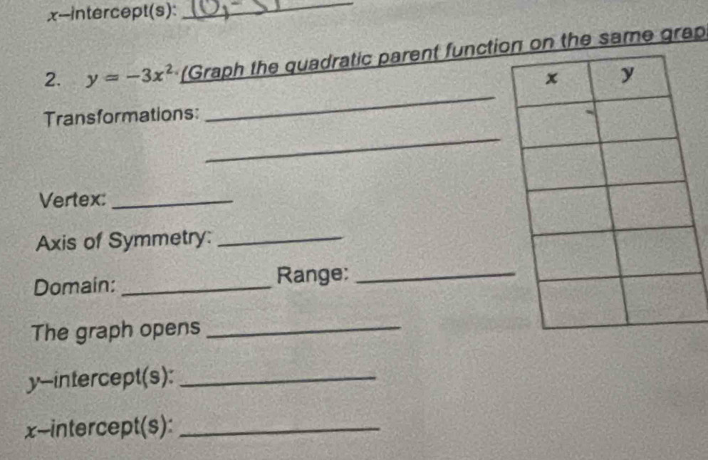 x-intercept(s):_ 
2. y=-3x^2 (Graph the quadratic parent function on the same grap 
_ 
Transformations: 
_ 
Vertex:_ 
Axis of Symmetry:_ 
Domain: _Range:_ 
The graph opens_ 
y-intercept(s):_ 
x-intercept(s):_