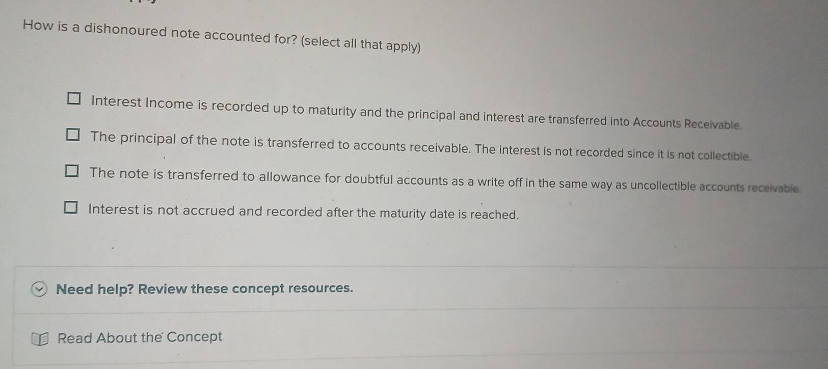 How is a dishonoured note accounted for? (select all that apply)
Interest Income is recorded up to maturity and the principal and interest are transferred into Accounts Receivable.
The principal of the note is transferred to accounts receivable. The interest is not recorded since it is not collectible.
The note is transferred to allowance for doubtful accounts as a write off in the same way as uncollectible accounts receivable.
Interest is not accrued and recorded after the maturity date is reached.
Need help? Review these concept resources.
Read About the Concept