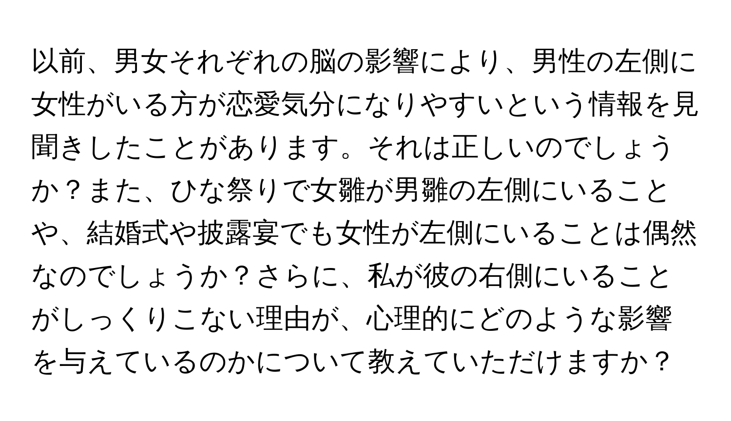 以前、男女それぞれの脳の影響により、男性の左側に女性がいる方が恋愛気分になりやすいという情報を見聞きしたことがあります。それは正しいのでしょうか？また、ひな祭りで女雛が男雛の左側にいることや、結婚式や披露宴でも女性が左側にいることは偶然なのでしょうか？さらに、私が彼の右側にいることがしっくりこない理由が、心理的にどのような影響を与えているのかについて教えていただけますか？