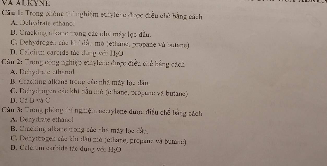 VA ALKYNE
Câu 1: Trong phòng thí nghiệm ethylene được điều chế bằng cách
A. Dehydrate ethanol
B. Cracking alkane trong các nhà máy lọc dầu.
C. Dehydrogen các khí dầu mỏ (ethane, propane và butane)
D. Calcium carbide tác dụng với H_2O
Câu 2: Trong công nghiệp ethylene được điều chế bằng cách
A. Dehydrate ethanol
B. Cracking alkane trong các nhà máy lọc dầu.
C. Dehydrogen các khí dầu mỏ (ethane, propane và butane)
D. Cả B và C
Câu 3: Trong phòng thí nghiệm acetylene được điều chế bằng cách
A. Dehydrate ethanol
B. Cracking alkane trong các nhà máy lọc dầu.
C. Dehydrogen các khí dầu mỏ (ethane, propane và butane)
D. Calcium carbide tác dụng với H_2O