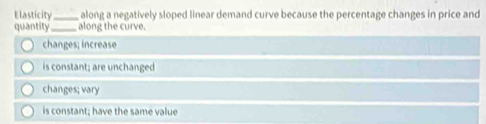 Elasticity_ along a negatively sloped linear demand curve because the percentage changes in price and
quantity_ along the curve.
changes; increase
is constant; are unchanged
changes; vary
is constant; have the same value