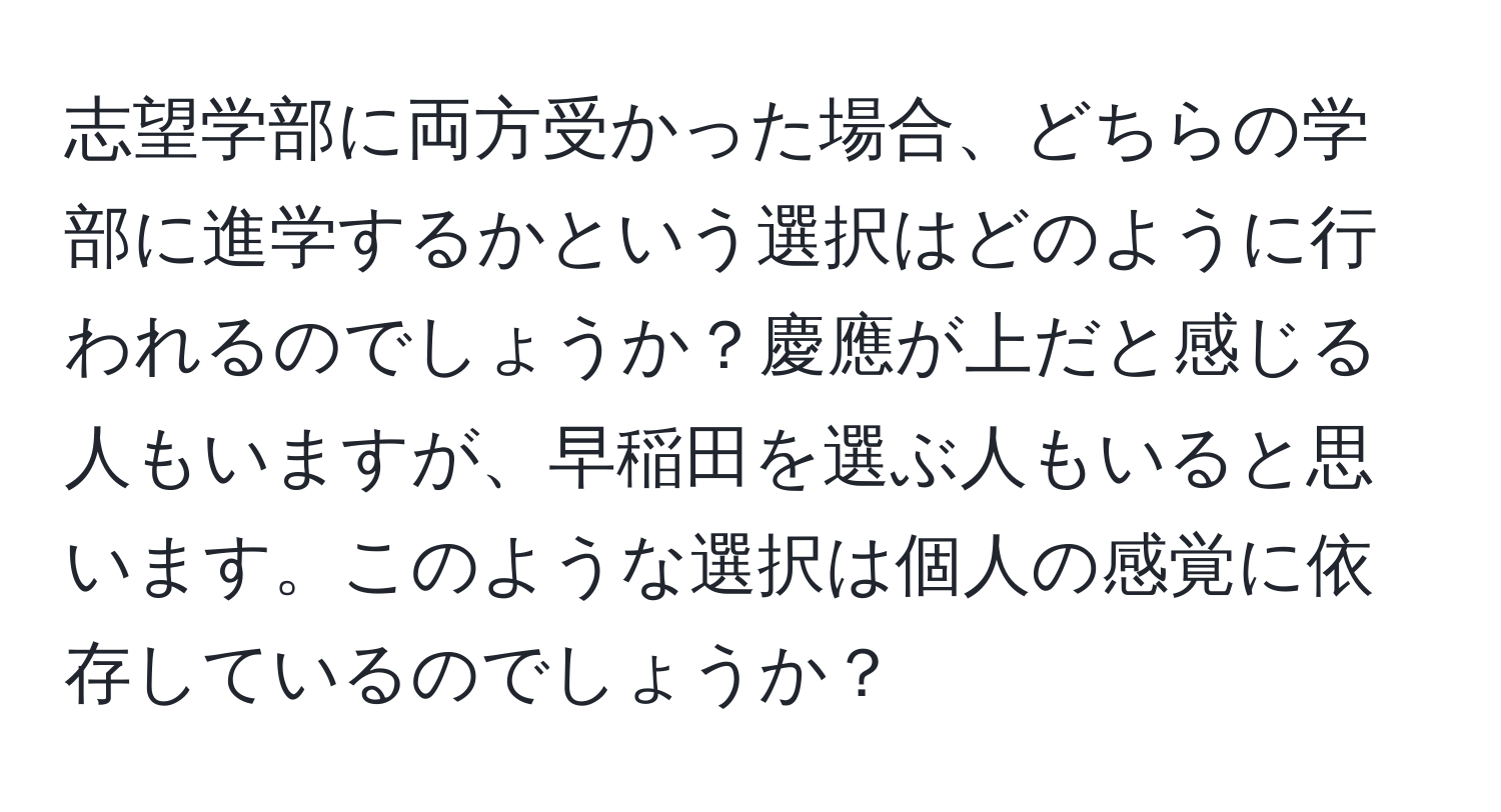 志望学部に両方受かった場合、どちらの学部に進学するかという選択はどのように行われるのでしょうか？慶應が上だと感じる人もいますが、早稲田を選ぶ人もいると思います。このような選択は個人の感覚に依存しているのでしょうか？