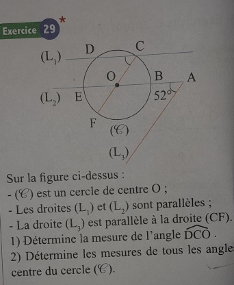 Sur la figure ci-dessus :
- (4 ) est un cercle de centre O ;
- Les droites (L_1) et (L_2) sont parallèles ;
- La droite (L_3) est parallèle à la droite (CF).
1) Détermine la mesure de l'angle widehat DCO.
2) Détermine les mesures de tous les angle
centre du cercle ( ).